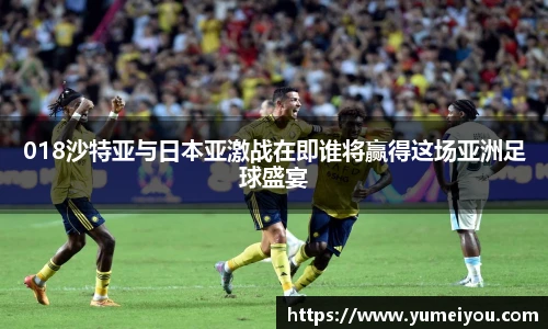 018沙特亚与日本亚激战在即谁将赢得这场亚洲足球盛宴