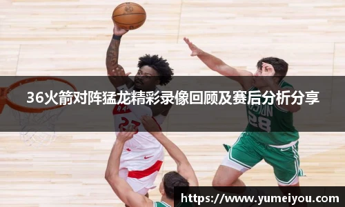 36火箭对阵猛龙精彩录像回顾及赛后分析分享