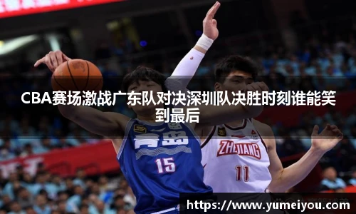 CBA赛场激战广东队对决深圳队决胜时刻谁能笑到最后
